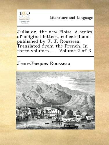 Julia : Or, the New Eloisa. a Series of Original Letters, Collected and Published by J. J. Rousseau. Translated from the French. in Three Volumes.